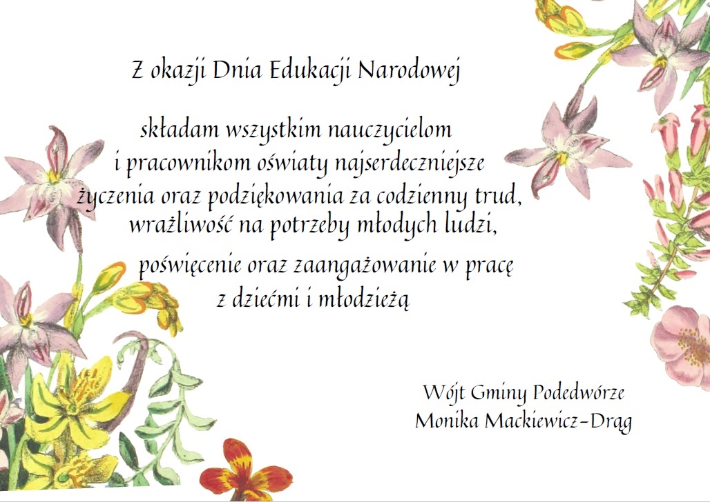 
Z okazji Dnia Edukacji Narodowej składam wszystkim nauczycielom i pracownikom oświaty najserdeczniejszeżyczenia oraz podziękowania za codzienny trud,
wrażliwość na potrzeby młodych ludzi, poświęcenie oraz zaangażowanie w pracę z dziećmi i młodzieżą Wójt Gminy Podedwórze Monika Mackiewicz-Drąg